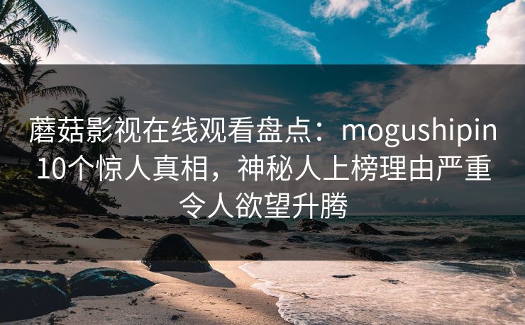 蘑菇影视在线观看盘点：mogushipin10个惊人真相，神秘人上榜理由严重令人欲望升腾