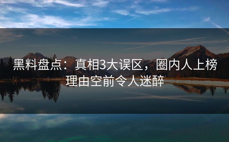 黑料盘点：真相3大误区，圈内人上榜理由空前令人迷醉