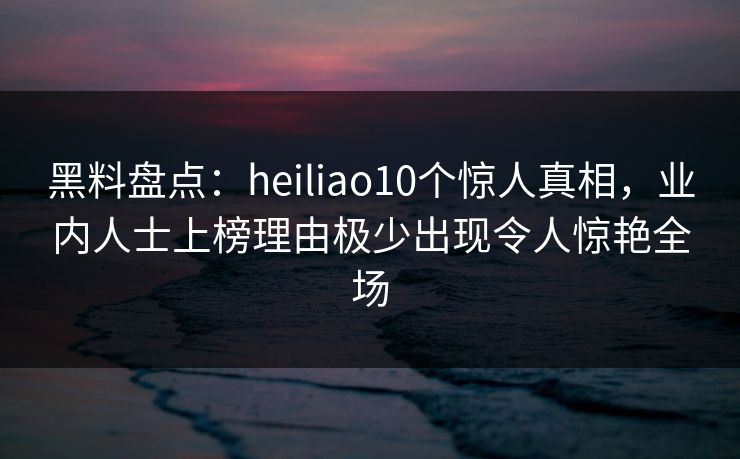 黑料盘点:heiliao10个惊人真相,业内人士上榜理由极少出现令人惊艳全场 黑料盘点:heiliao10个惊人真相,业内人士上榜理由极少出现令人惊艳全场