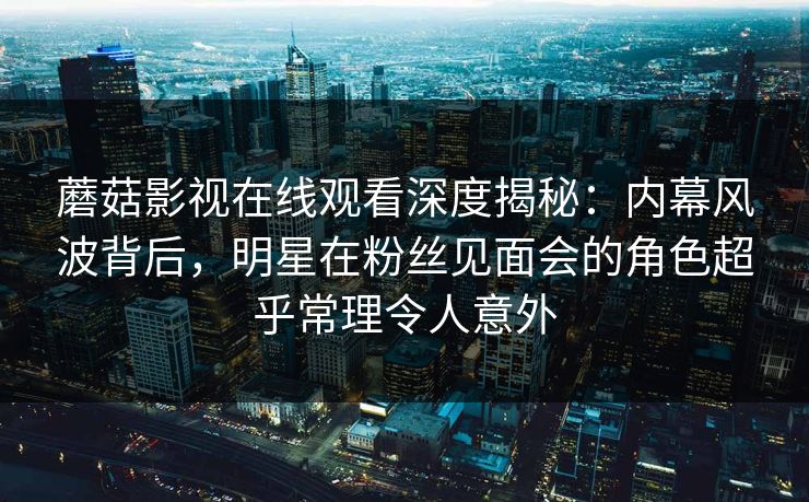 蘑菇影视在线观看深度揭秘：内幕风波背后，明星在粉丝见面会的角色超乎常理令人意外