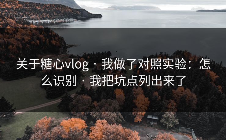 关于糖心vlog · 我做了对照实验：怎么识别 · 我把坑点列出来了