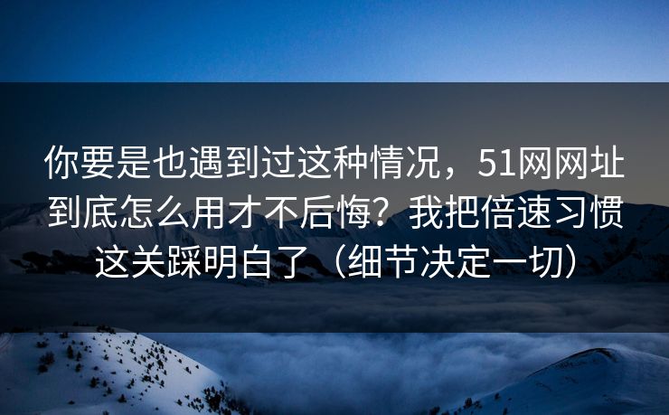 你要是也遇到过这种情况,51网网址到底怎么用才不后悔?我把倍速习惯这关踩明白了(细节决定一切) 你要是也遇到过这种情况,51网网址到底怎么用才不后悔?我把倍速习惯这关踩明白了(细节决定一切)