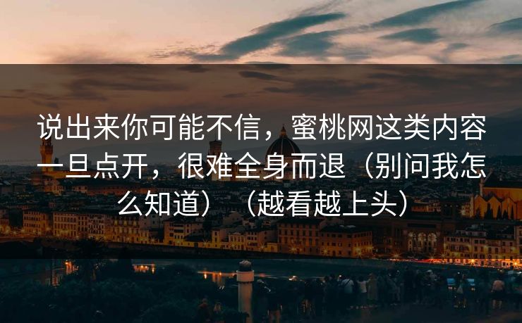 说出来你可能不信,蜜桃网这类内容一旦点开,很难全身而退(别问我怎么知道)(越看越上头) 说出来你可能不信,蜜桃网这类内容一旦点开,很难全身而退(别问我怎么知道)(越看越上头)