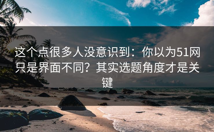 这个点很多人没意识到:你以为51网只是界面不同?其实选题角度才是关键 这个点很多人没意识到:你以为51网只是界面不同?其实选题角度才是关键