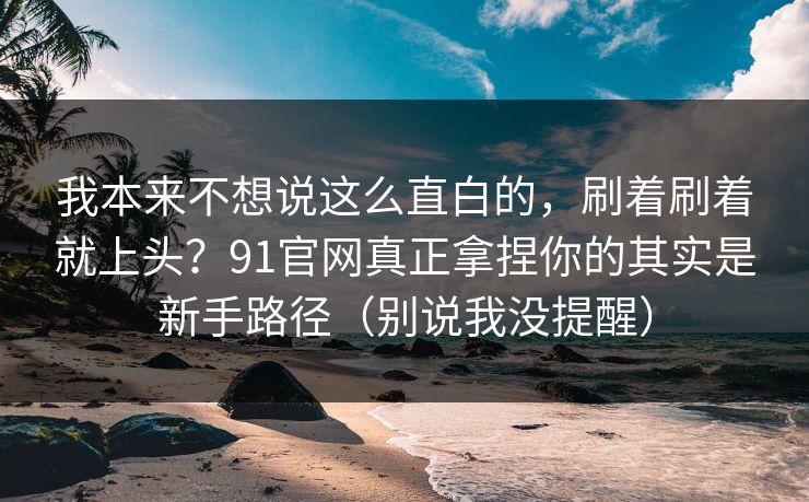 我本来不想说这么直白的,刷着刷着就上头?91官网真正拿捏你的其实是新手路径(别说我没提醒) 我本来不想说这么直白的,刷着刷着就上头?91官网真正拿捏你的其实是新手路径(别说我没提醒)