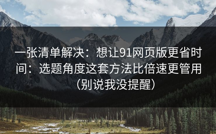 一张清单解决：想让91网页版更省时间：选题角度这套方法比倍速更管用（别说我没提醒）