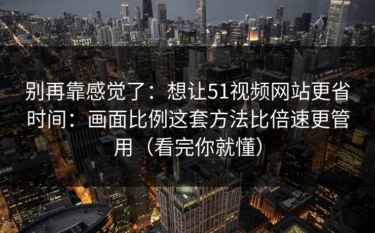 别再靠感觉了：想让51视频网站更省时间：画面比例这套方法比倍速更管用（看完你就懂）