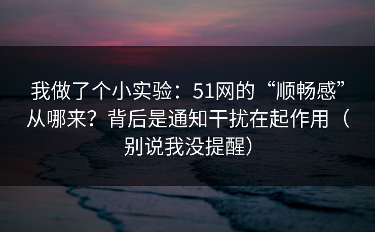 我做了个小实验：51网的“顺畅感”从哪来？背后是通知干扰在起作用（别说我没提醒）